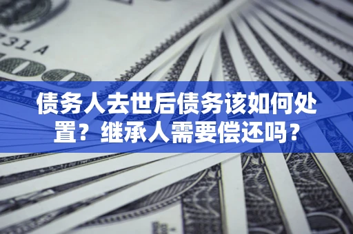 济南债务人去世后债务该如何处置？继承人需要偿还吗？
