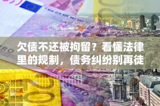 济南欠债不还被拘留？看懂法律里的规制，债务纠纷别再徒劳奔波