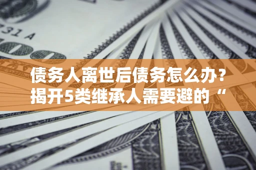 济南债务人离世后债务怎么办？揭开5类继承人需要避的“坑”