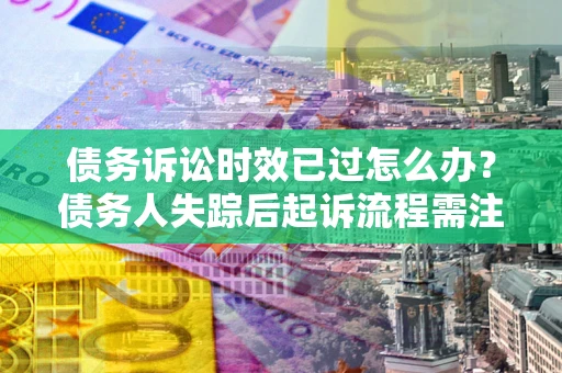 济南债务诉讼时效已过怎么办？债务人失踪后起诉流程需注意什么？