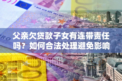 济南父亲欠贷款子女有连带责任吗？如何合法处理避免影响？